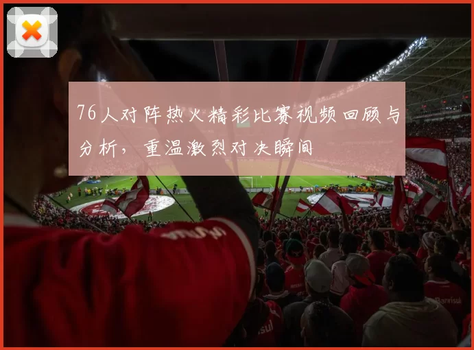76人对阵热火精彩比赛视频回顾与分析，重温激烈对决瞬间