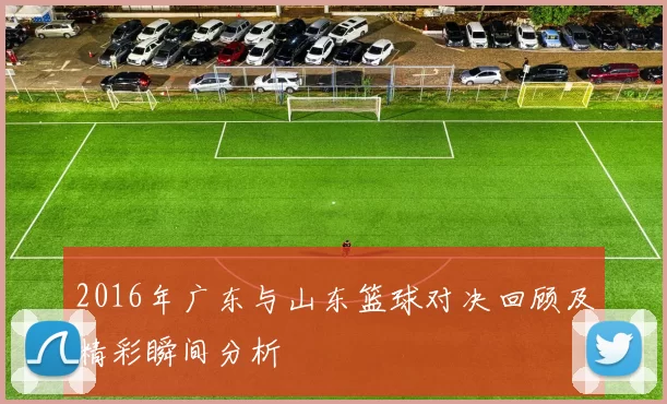 2016年广东与山东篮球对决回顾及精彩瞬间分析