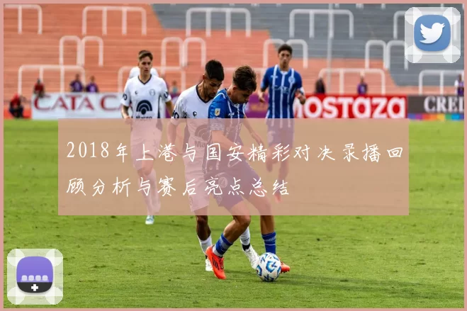 2018年上港与国安精彩对决录播回顾分析与赛后亮点总结