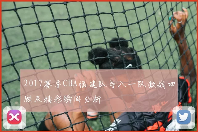 2017赛季CBA福建队与八一队激战回顾及精彩瞬间分析