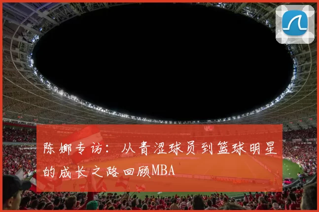 陈娜专访：从青涩球员到篮球明星的成长之路回顾MBA