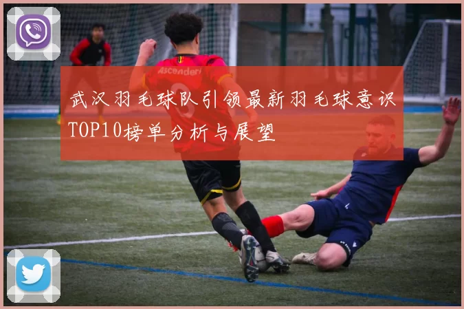 武汉羽毛球队引领最新羽毛球意识TOP10榜单分析与展望
