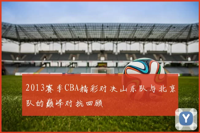 2013赛季CBA精彩对决山东队与北京队的巅峰对抗回顾