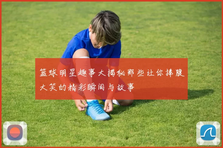 篮球明星趣事大揭秘那些让你捧腹大笑的精彩瞬间与故事