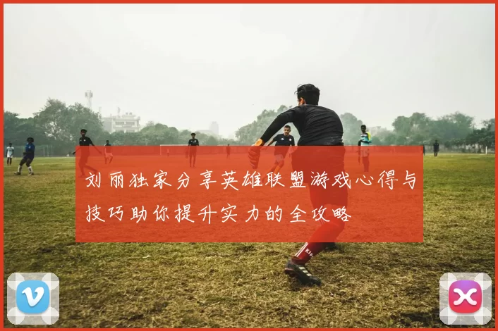 刘丽独家分享英雄联盟游戏心得与技巧助你提升实力的全攻略