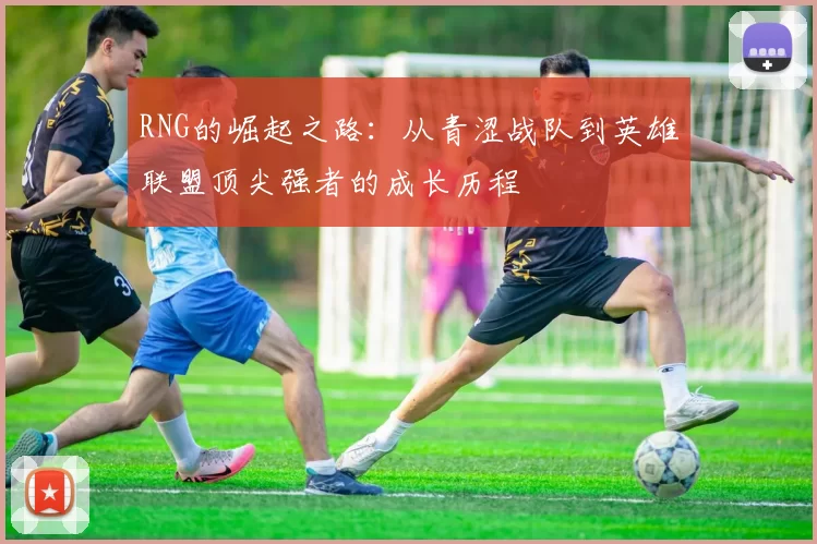 RNG的崛起之路：从青涩战队到英雄联盟顶尖强者的成长历程