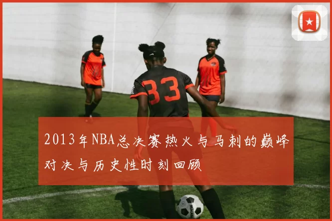 2013年NBA总决赛热火与马刺的巅峰对决与历史性时刻回顾