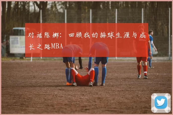 对话陈娜：回顾我的排球生涯与成长之路MBA