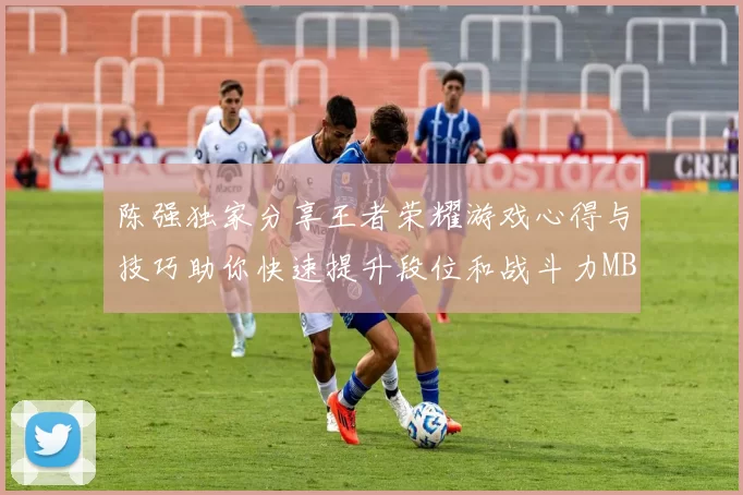 陈强独家分享王者荣耀游戏心得与技巧助你快速提升段位和战斗力MBA