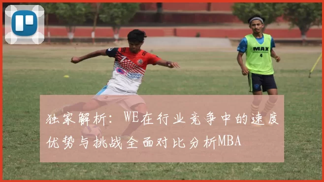 独家解析：WE在行业竞争中的速度优势与挑战全面对比分析MBA