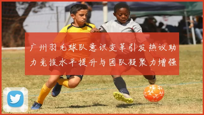 广州羽毛球队意识变革引发热议助力竞技水平提升与团队凝聚力增强MBA