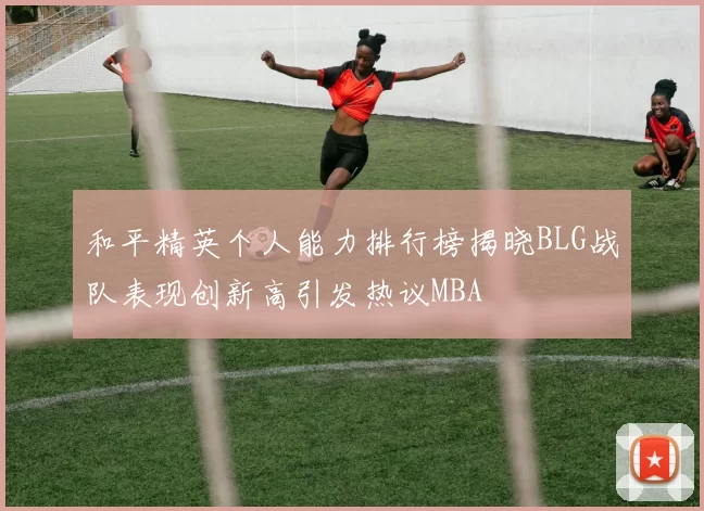 和平精英个人能力排行榜揭晓BLG战队表现创新高引发热议MBA