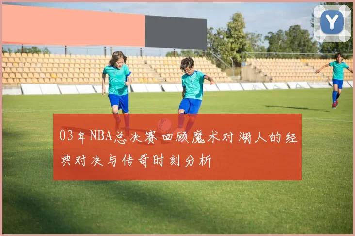 03年NBA总决赛回顾魔术对湖人的经典对决与传奇时刻分析